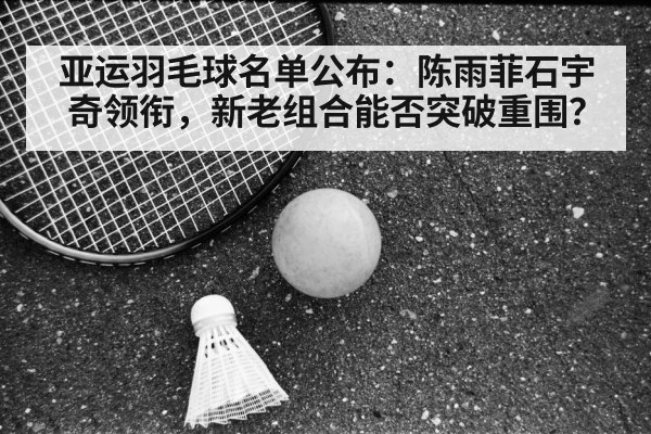 亚运羽毛球名单公布：陈雨菲石宇奇领衔，新老组合能否突破重围？
